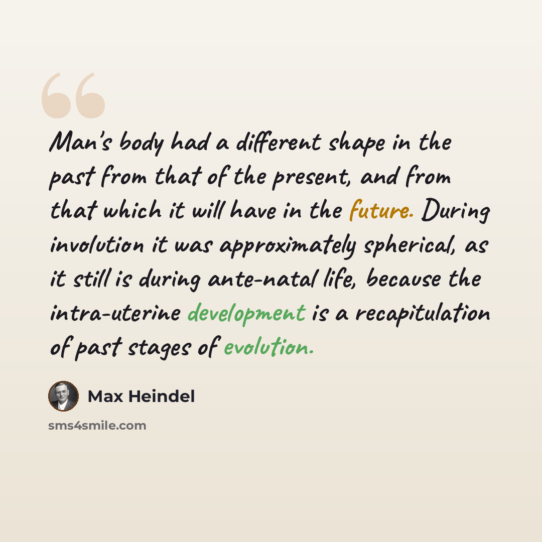 “Man's body had a different shape in the past from that of the present, and from that which it will have in the future. During involution it was approximately spherical, as it still is during ante-natal life, because the intra-uterine development is a recapitulation of past stages of evolution.” quote by Max Heindel