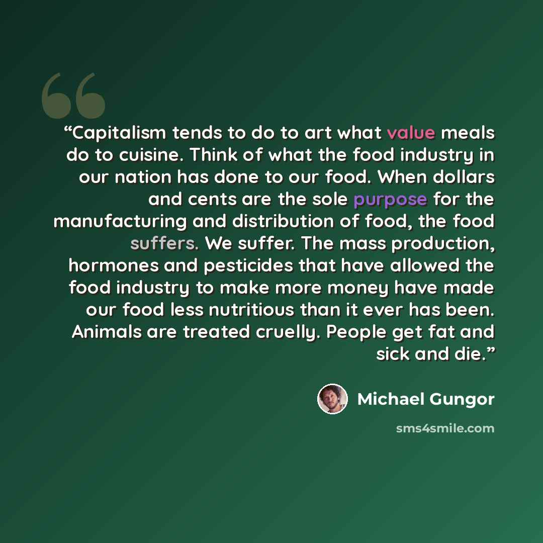 “Capitalism tends to do to art what value meals do to cuisine. Think of what the food industry in our nation has done to our food. When dollars and cents are the sole purpose for the manufacturing and distribution of food, the food suffers. We suffer. The mass production, hormones and pesticides…” quote by Michael Gungor