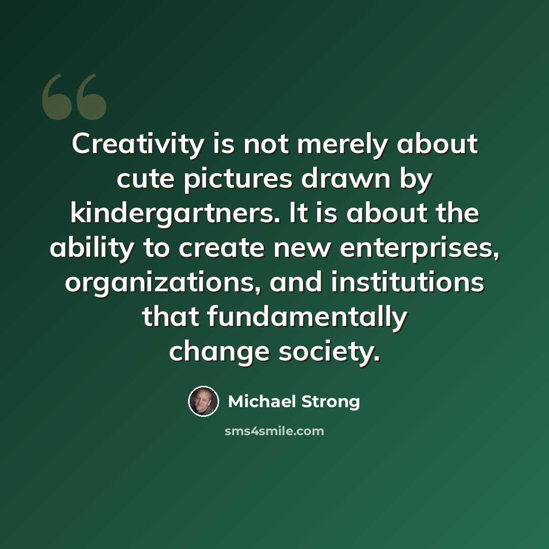 “Creativity is not merely about cute pictures drawn by kindergartners. It is about the ability to create new enterprises, organizations, and institutions that fundamentally change society.” quote by Michael Strong