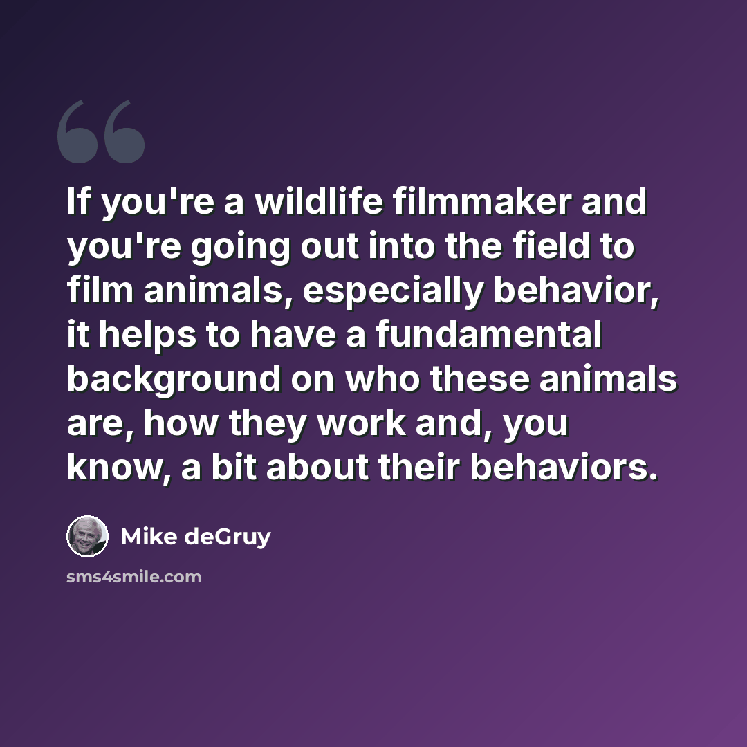 “If you're a wildlife filmmaker and you're going out into the field to film animals, especially behavior, it helps to have a fundamental background on who these animals are, how they work and, you know, a bit about their behaviors.” quote by Mike deGruy