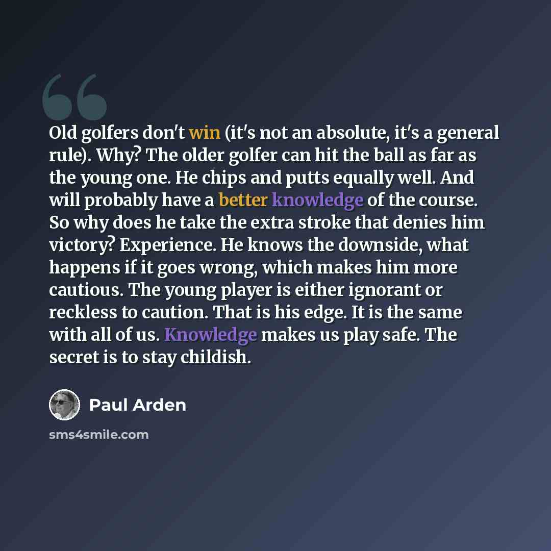 “Old golfers don't win (it's not an absolute, it's a general rule). Why? The older golfer can hit the ball as far as the young one. He chips and putts equally well. And will probably have a better knowledge of the course. So why does he take the extra stroke that denies him victory? Experience. He…” quote by Paul Arden