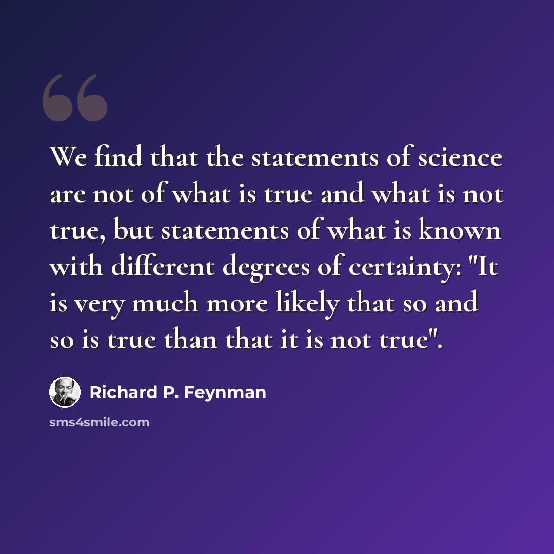 “We find that the statements of science are not of what is true and what is not true, but statements of what is known with different degrees of certainty: "It is very much more likely that so and so is true than that it is not true".” quote by Richard P. Feynman