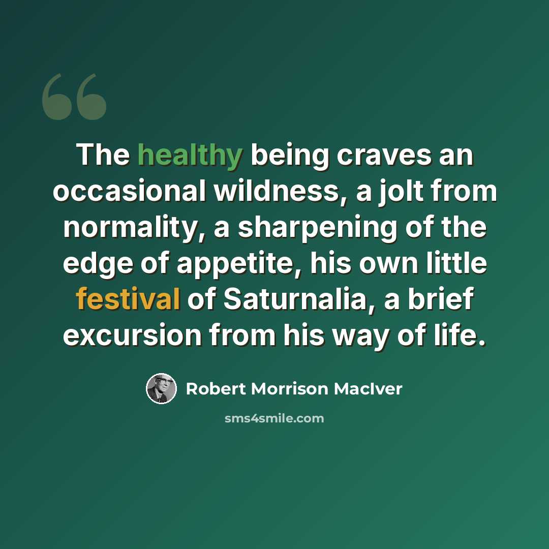 “The healthy being craves an occasional wildness, a jolt from normality, a sharpening of the edge of appetite, his own little festival of Saturnalia, a brief excursion from his way of life.” quote by Robert Morrison MacIver