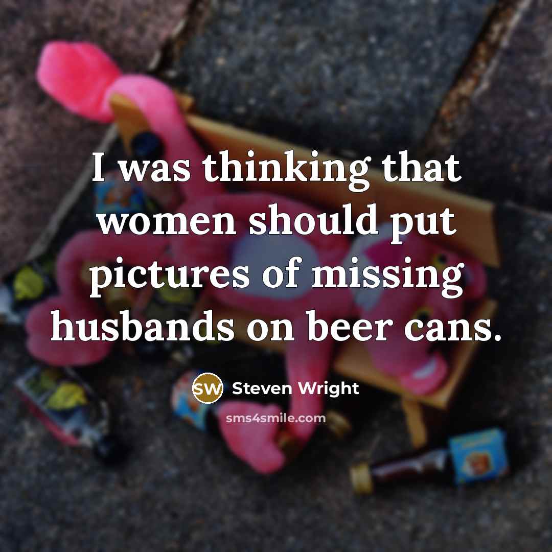 “I was thinking that women should put pictures of missing husbands on beer cans.” quote by Steven Wright
