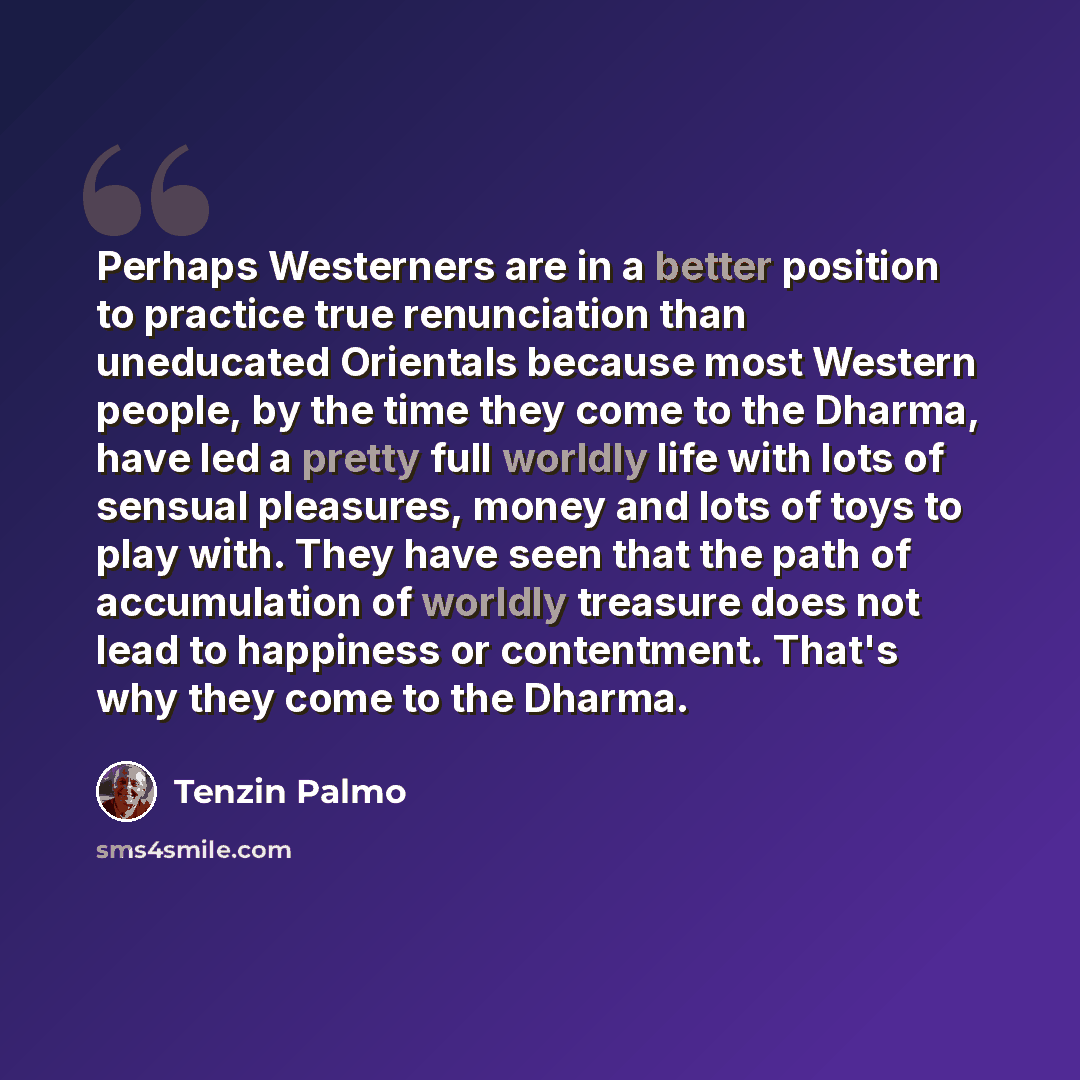 “Perhaps Westerners are in a better position to practice true renunciation than uneducated Orientals because most Western people, by the time they come to the Dharma, have led a pretty full worldly life with lots of sensual pleasures, money and lots of toys to play with. They have seen that the…” quote by Tenzin Palmo