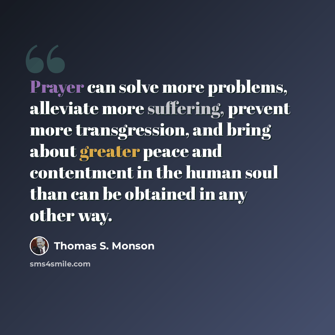 “Prayer can solve more problems, alleviate more suffering, prevent more transgression, and bring about greater peace and contentment in the human soul than can be obtained in any other way.” quote by Thomas S. Monson