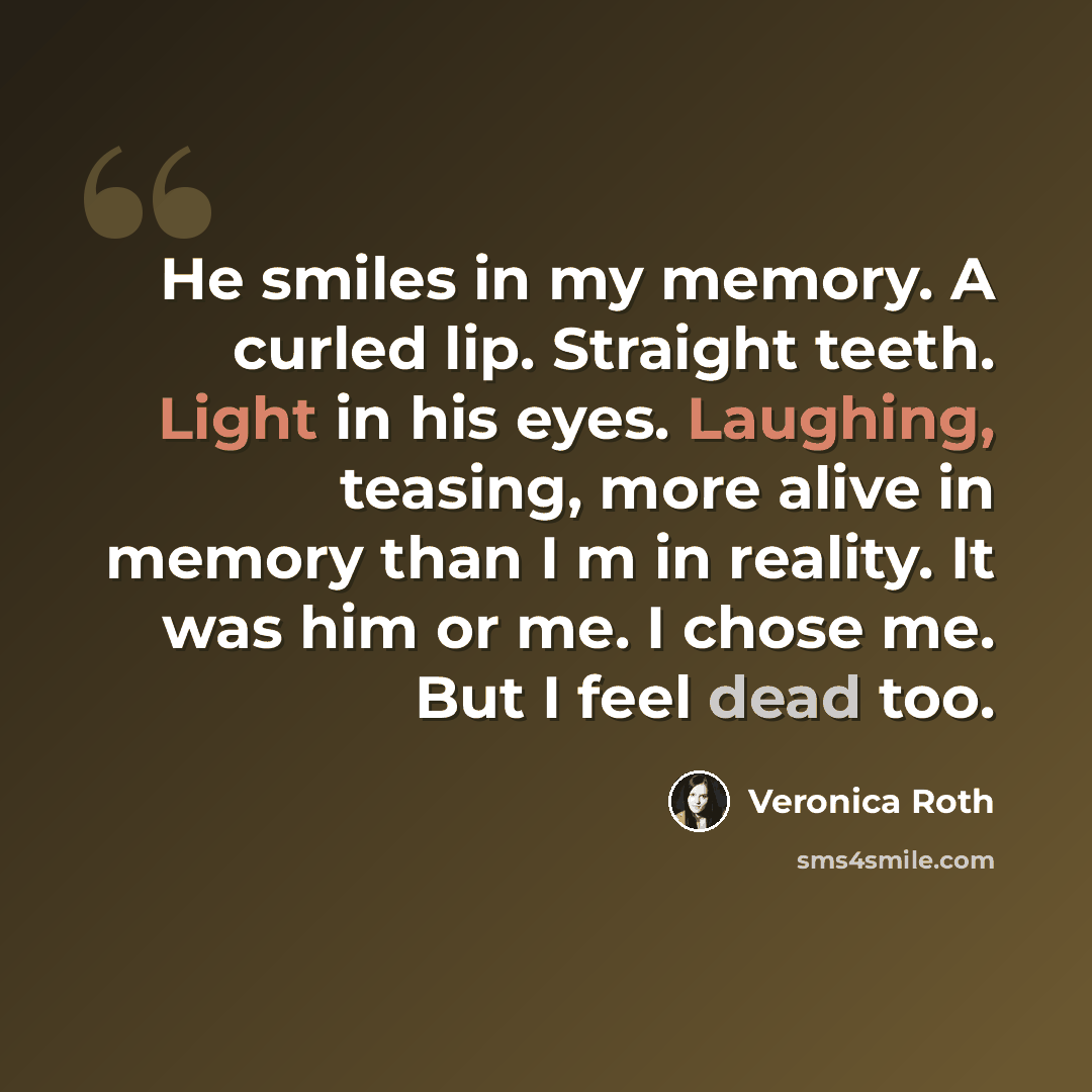 “He smiles in my memory. A curled lip. Straight teeth. Light in his eyes. Laughing, teasing, more alive in memory than I m in reality. It was him or me. I chose me. But I feel dead too.” quote by Veronica Roth