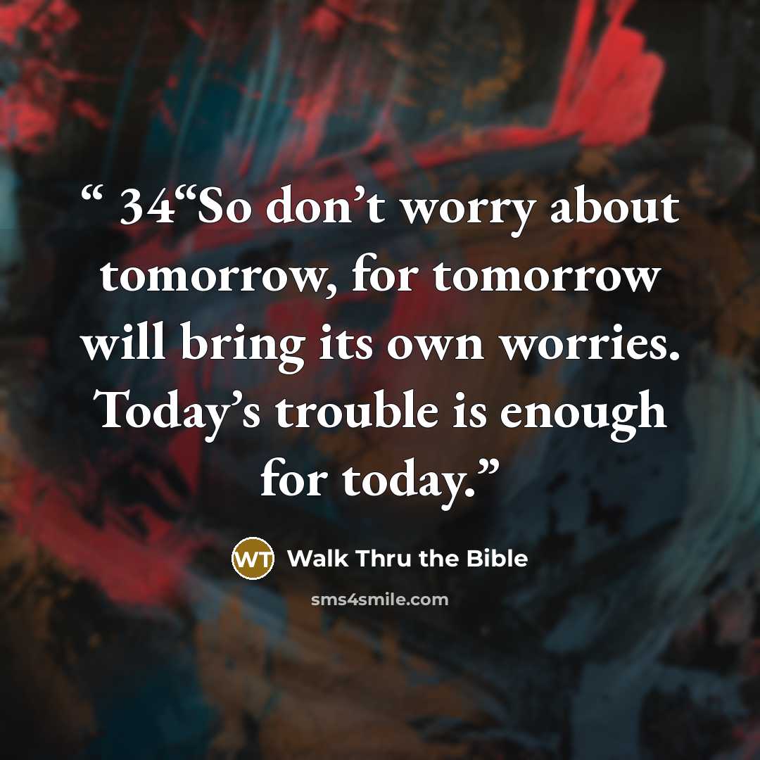“34“So don’t worry about tomorrow, for tomorrow will bring its own worries. Today’s trouble is enough for today.” quote by Walk Thru the Bible