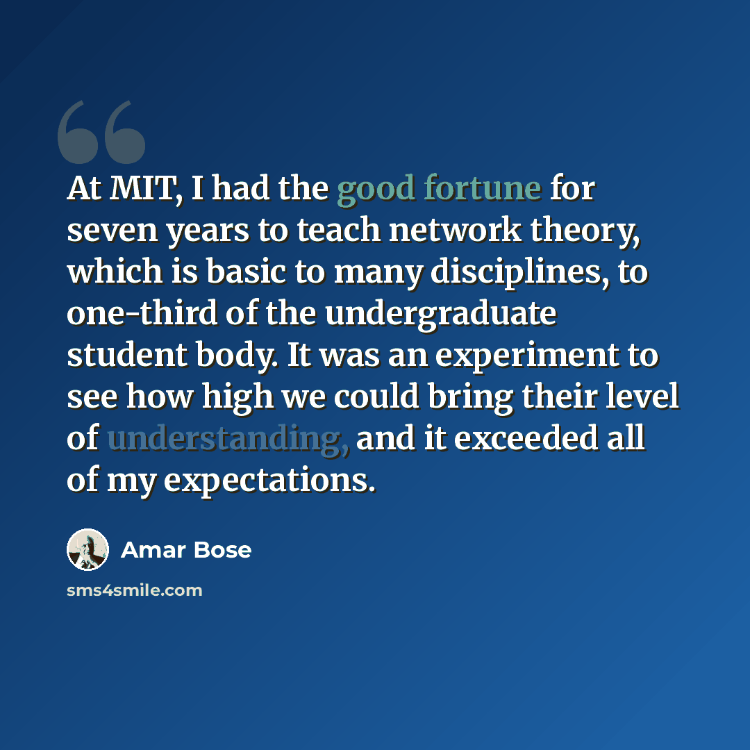 “At MIT, I had the good fortune for seven years to teach network theory, which is basic to many disciplines, to one-third of the undergraduate student body. It was an experiment to see how high we could bring their level of understanding, and it exceeded all of my expectations.” quote by Amar Bose