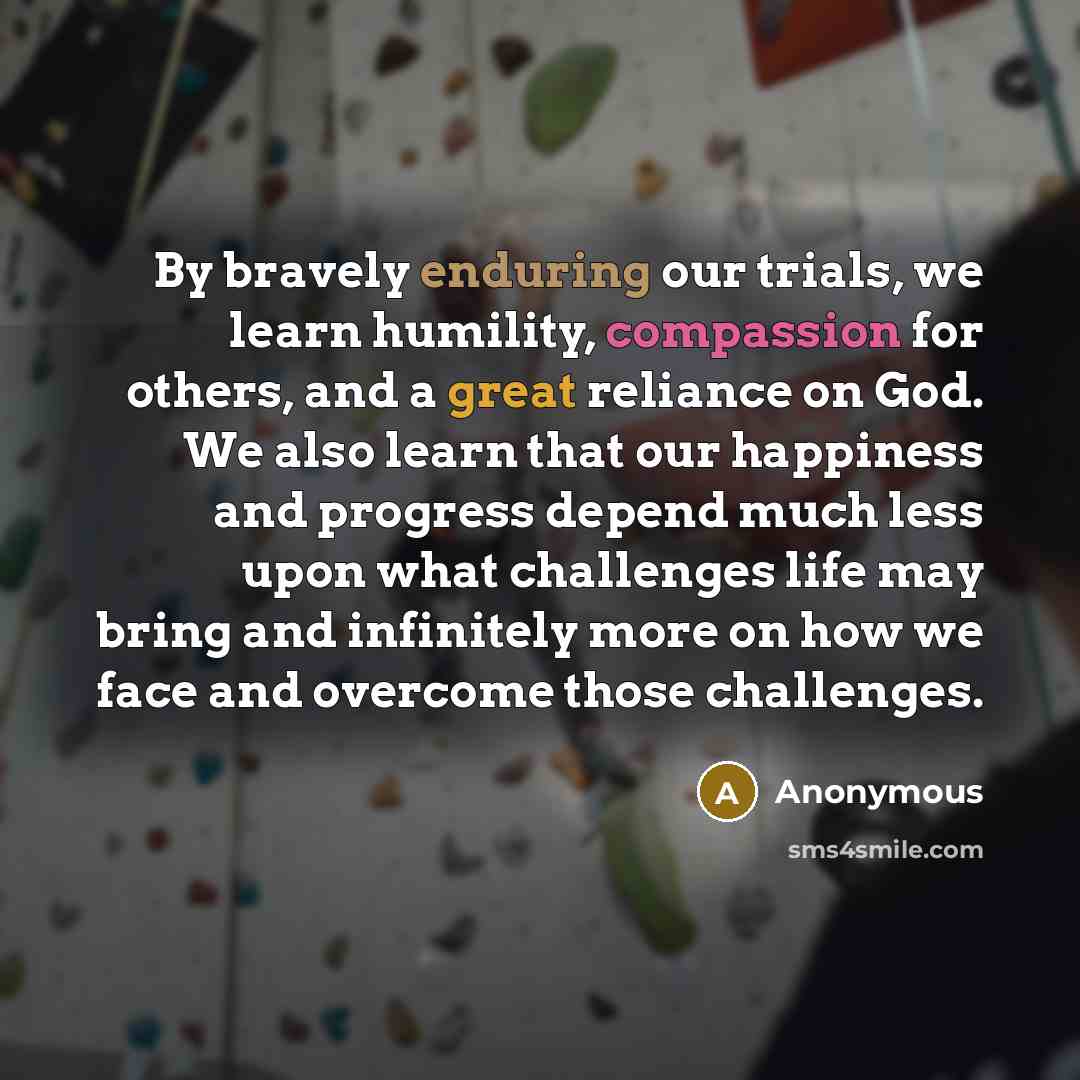 “By bravely enduring our trials, we learn humility, compassion for others, and a great reliance on God. We also learn that our happiness and progress depend much less upon what challenges life may bring and infinitely more on how we face and overcome those challenges.” quote by Anonymous