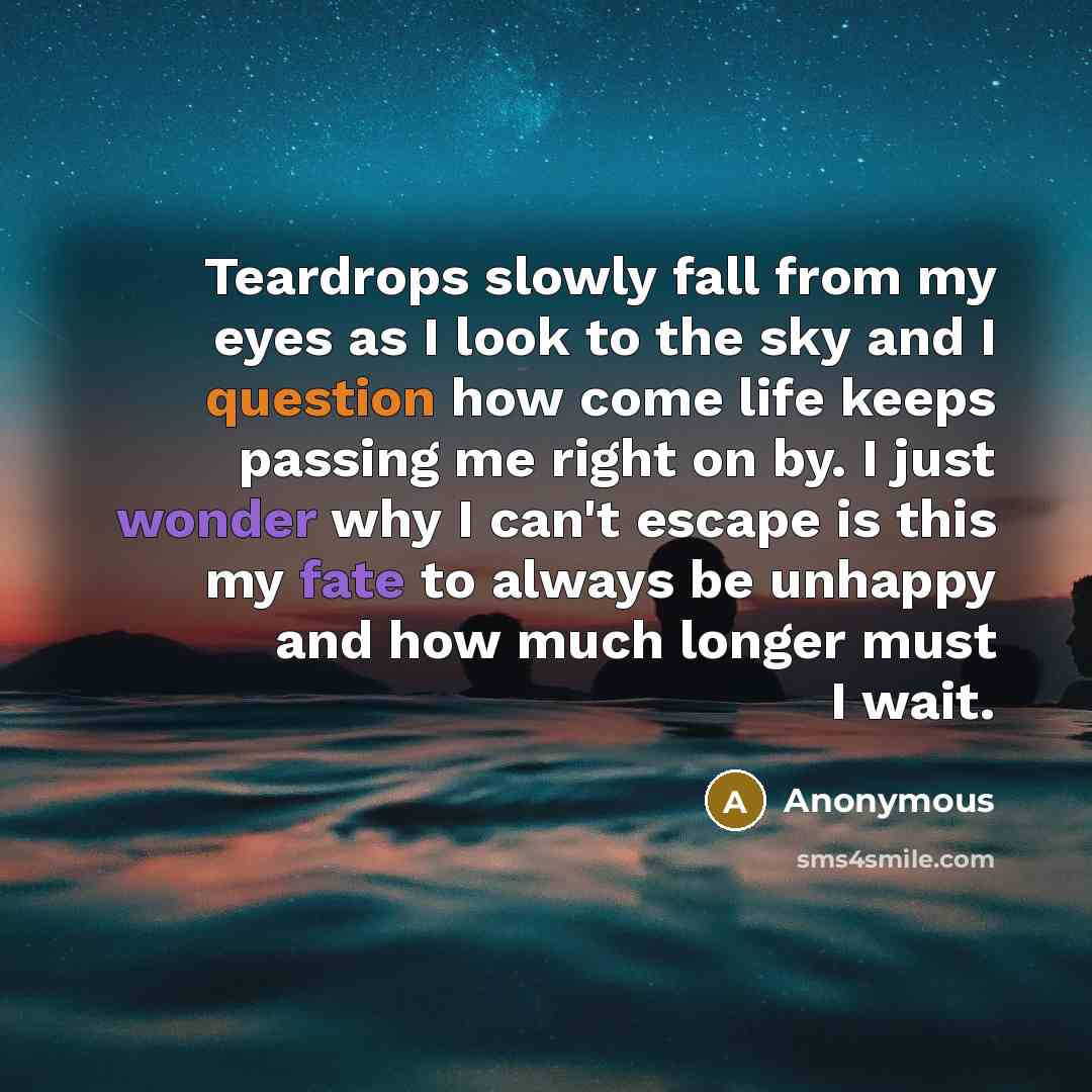 “Teardrops slowly fall from my eyes as I look to the sky and I question how come life keeps passing me right on by. I just wonder why I can't escape is this my fate to always be unhappy and how much longer must I wait.” quote by Anonymous