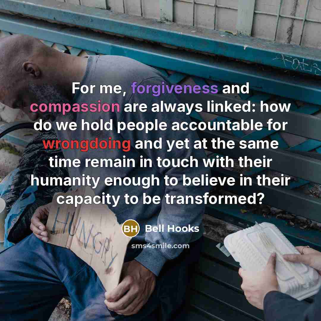 “For me, forgiveness and compassion are always linked: how do we hold people accountable for wrongdoing and yet at the same time remain in touch with their humanity enough to believe in their capacity to be transformed?” quote by Bell Hooks
