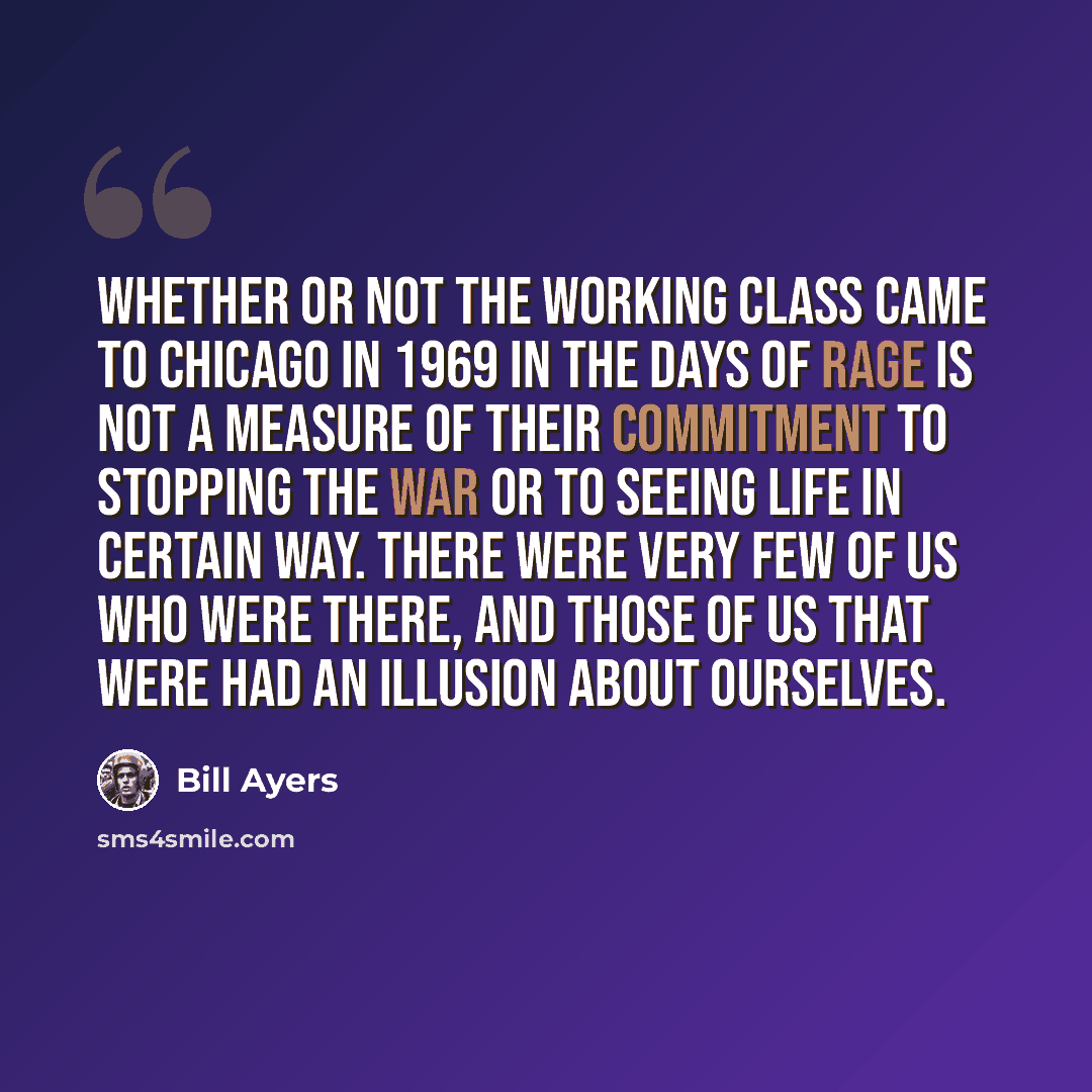 “Whether or not the working class came to Chicago in 1969 in the Days of Rage is not a measure of their commitment to stopping the war or to seeing life in certain way. There were very few of us who were there, and those of us that were had an illusion about ourselves.” quote by Bill Ayers