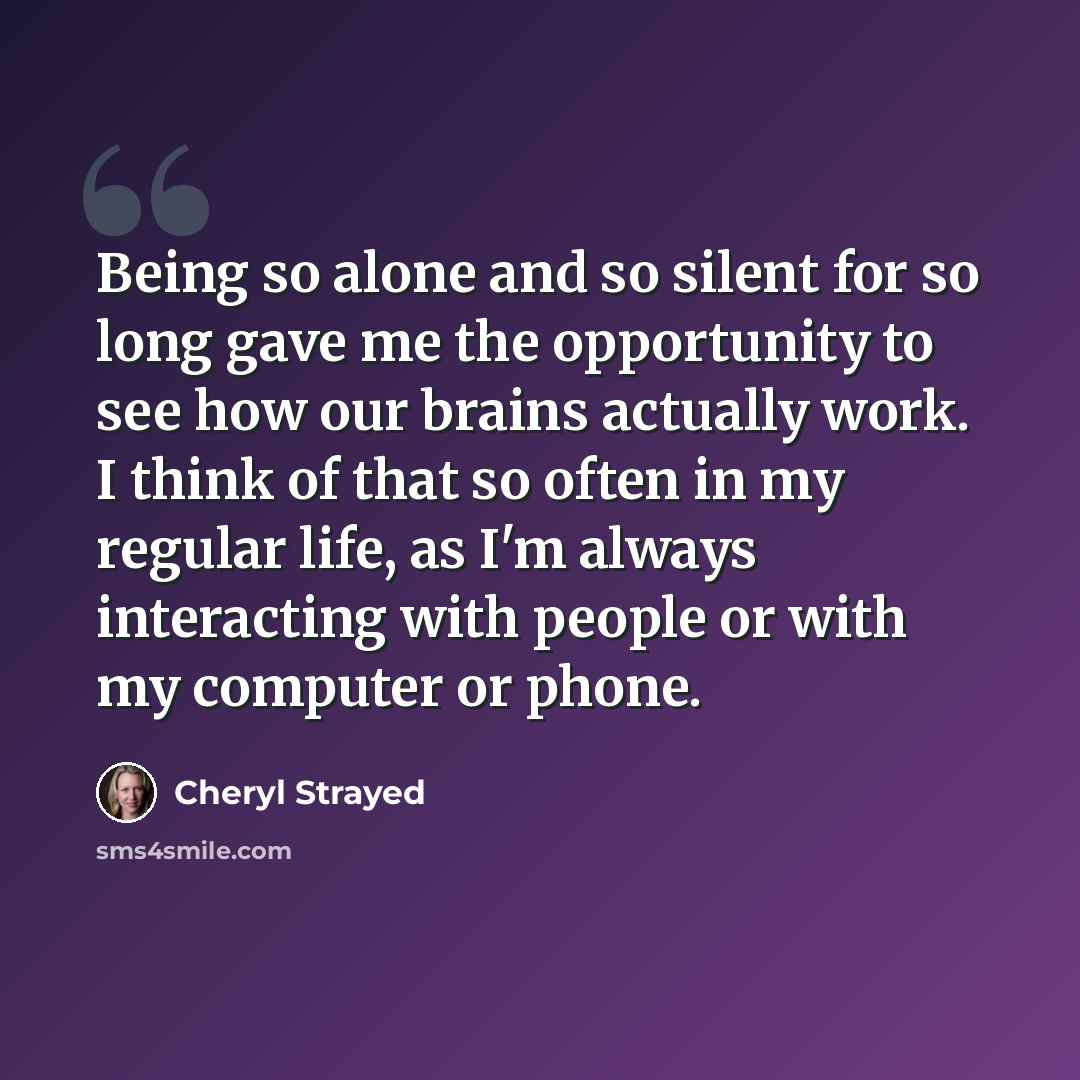 “Being so alone and so silent for so long gave me the opportunity to see how our brains actually work. I think of that so often in my regular life, as I'm always interacting with people or with my computer or phone.” quote by Cheryl Strayed