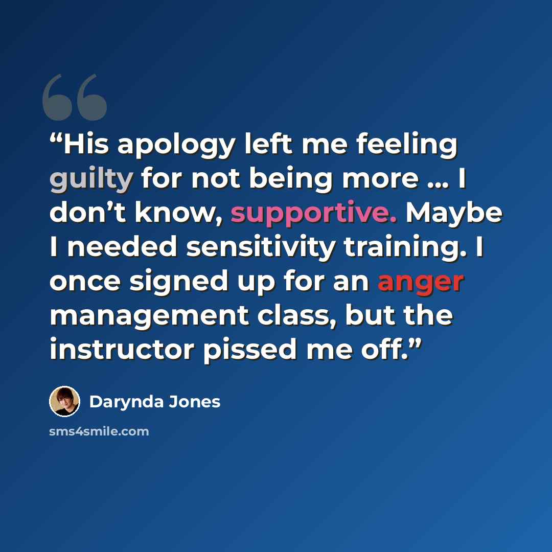 “His apology left me feeling guilty for not being more … I don’t know, supportive. Maybe I needed sensitivity training. I once signed up for an anger management class, but the instructor pissed me off.” quote by Darynda Jones