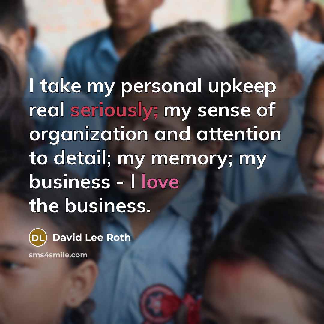 “I take my personal upkeep real seriously; my sense of organization and attention to detail; my memory; my business - I love the business.” quote by David Lee Roth