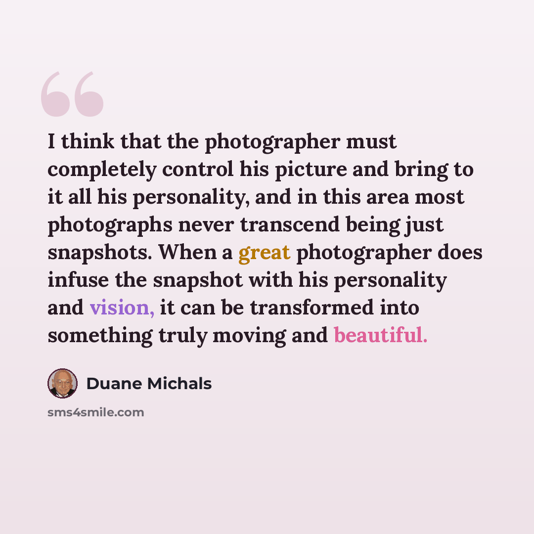 “I think that the photographer must completely control his picture and bring to it all his personality, and in this area most photographs never transcend being just snapshots. When a great photographer does infuse the snapshot with his personality and vision, it can be transformed into something…” quote by Duane Michals