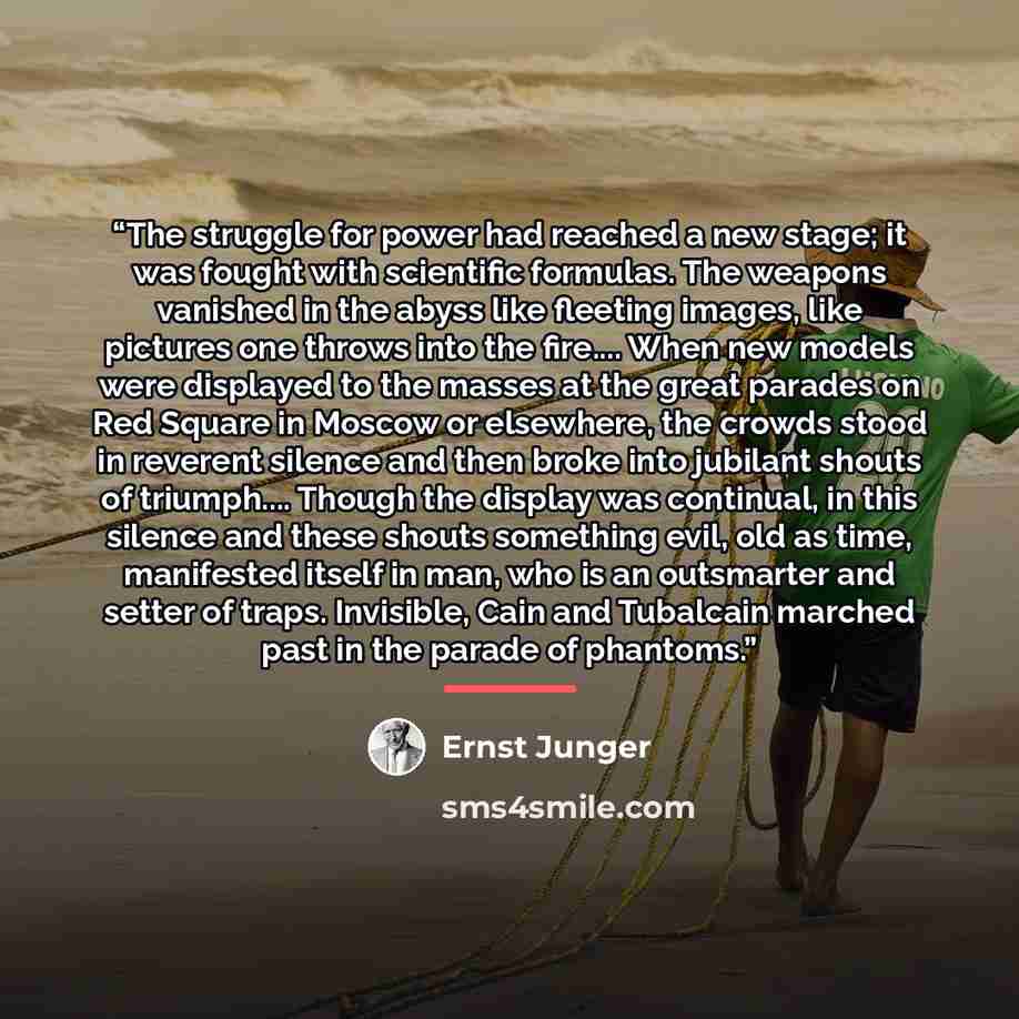 “The struggle for power had reached a new stage; it was fought with scientific formulas. The weapons vanished in the abyss like fleeting images, like pictures one throws into the fire… When new models were displayed to the masses at the great parades on Red Square in Moscow or elsewhere, the crowds…” quote by Ernst Jünger