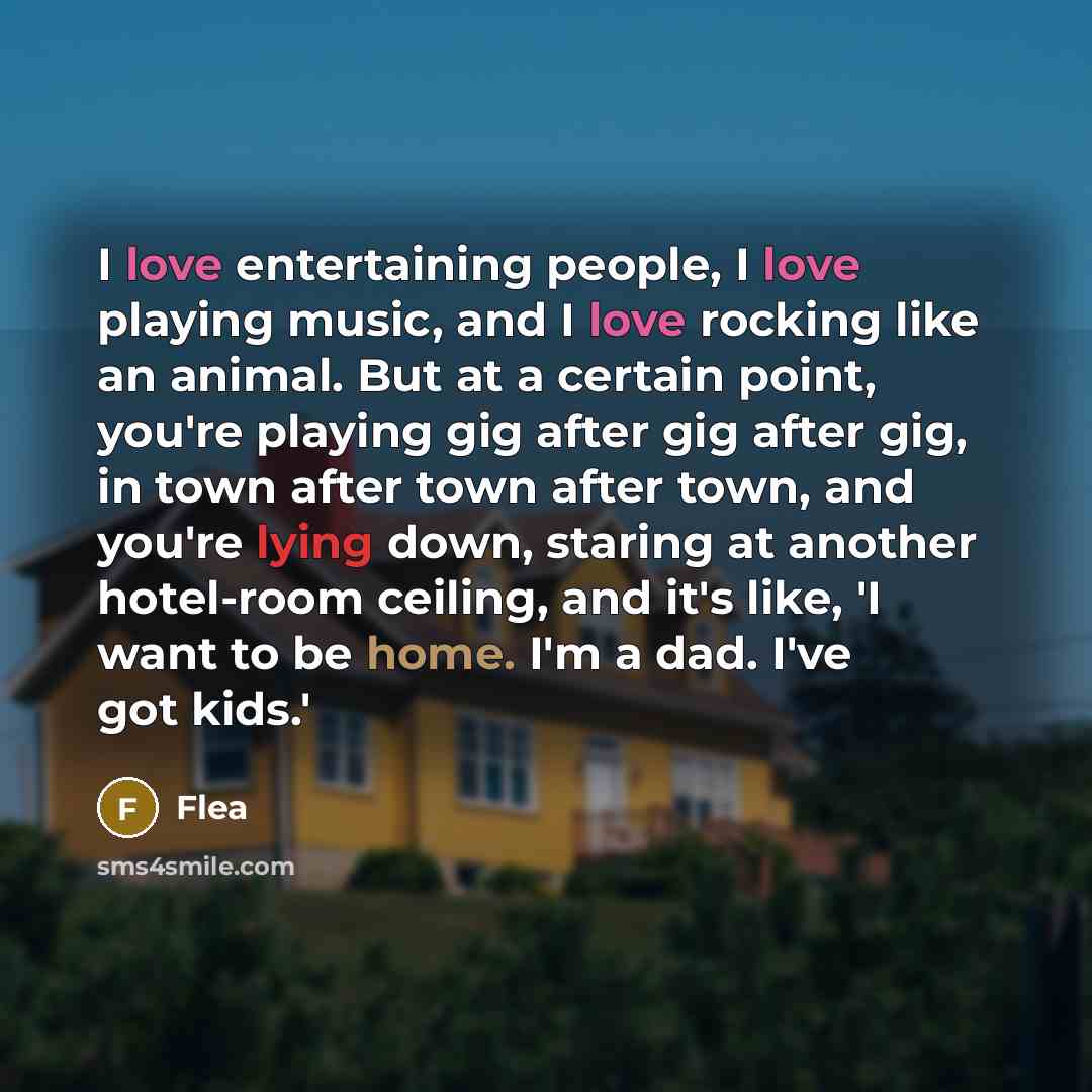 “I love entertaining people, I love playing music, and I love rocking like an animal. But at a certain point, you're playing gig after gig after gig, in town after town after town, and you're lying down, staring at another hotel-room ceiling, and it's like, 'I want to be home. I'm a dad. I've got…” quote by Flea