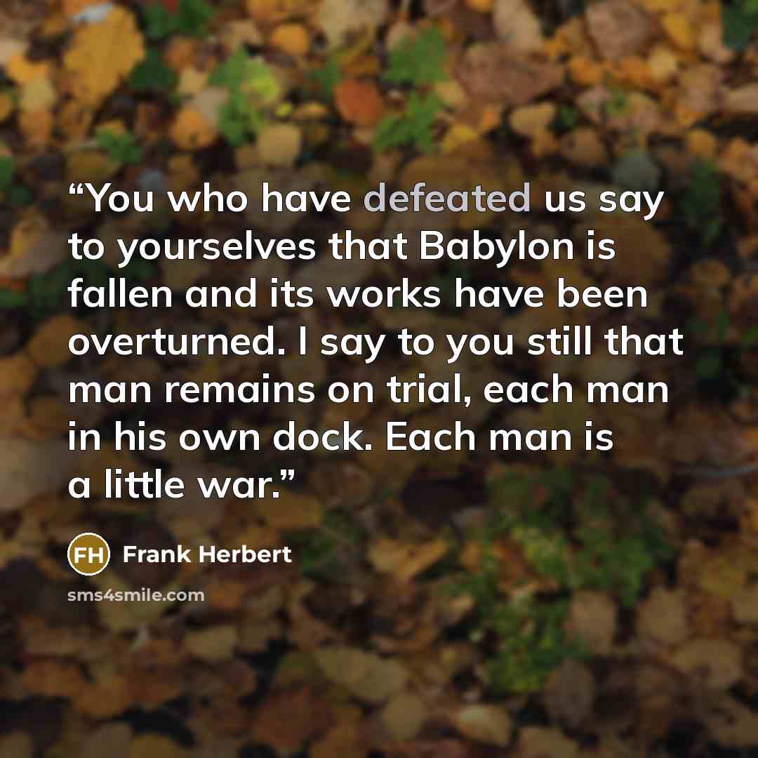 “You who have defeated us say to yourselves that Babylon is fallen and its works have been overturned. I say to you still that man remains on trial, each man in his own dock. Each man is a little war.” quote by Frank Herbert