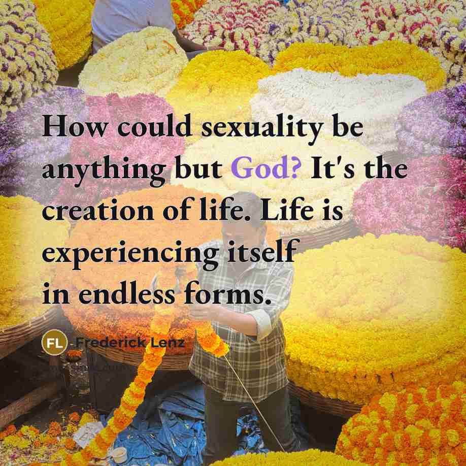 “How could sexuality be anything but God? It's the creation of life. Life is experiencing itself in endless forms.” quote by Frederick Lenz