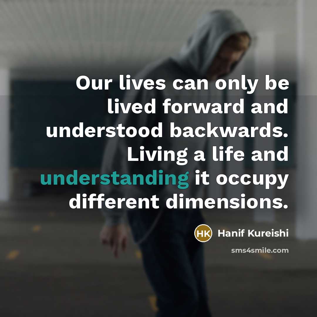 “Our lives can only be lived forward and understood backwards. Living a life and understanding it occupy different dimensions.” quote by Hanif Kureishi