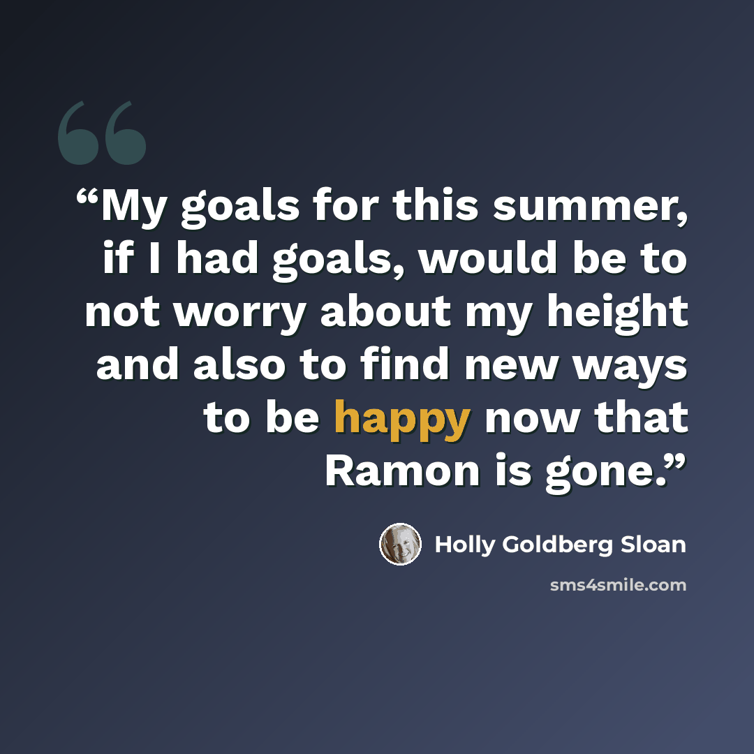 “My goals for this summer, if I had goals, would be to not worry about my height and also to find new ways to be happy now that Ramon is gone.” quote by Holly Goldberg Sloan