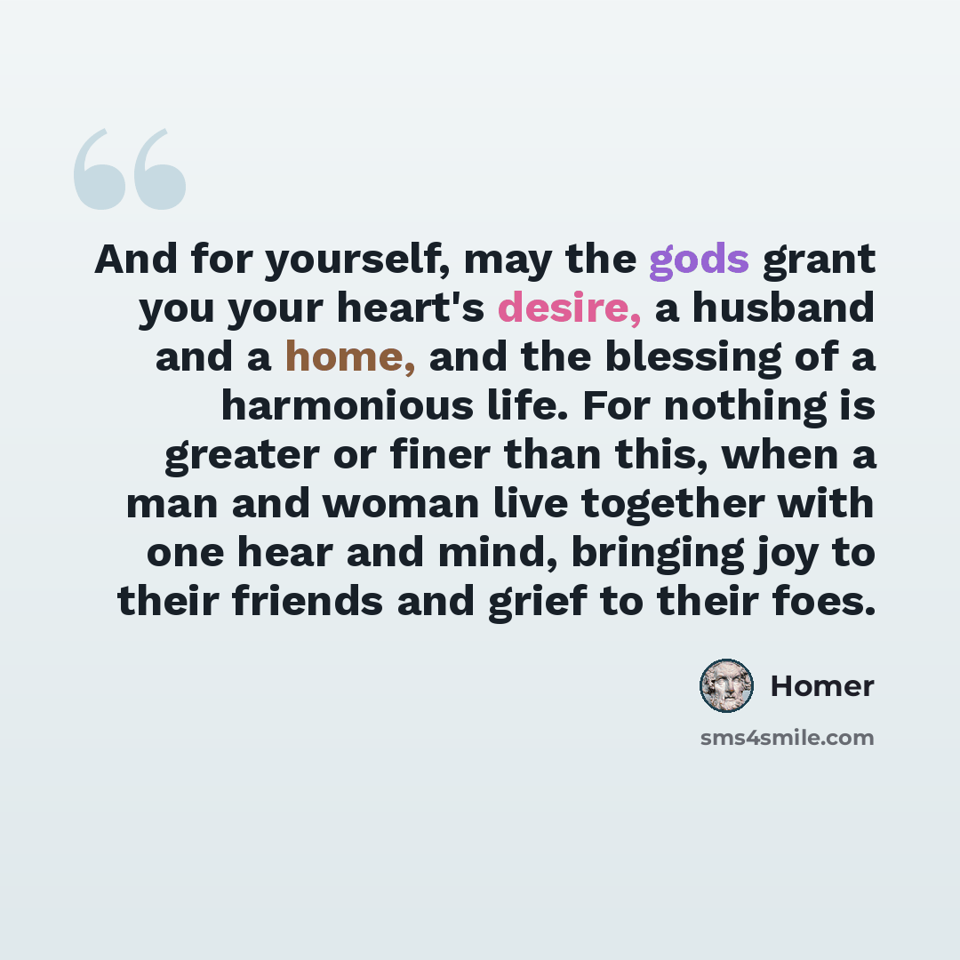 “And for yourself, may the gods grant you your heart's desire, a husband and a home, and the blessing of a harmonious life. For nothing is greater or finer than this, when a man and woman live together with one hear and mind, bringing joy to their friends and grief to their foes.” quote by Homer