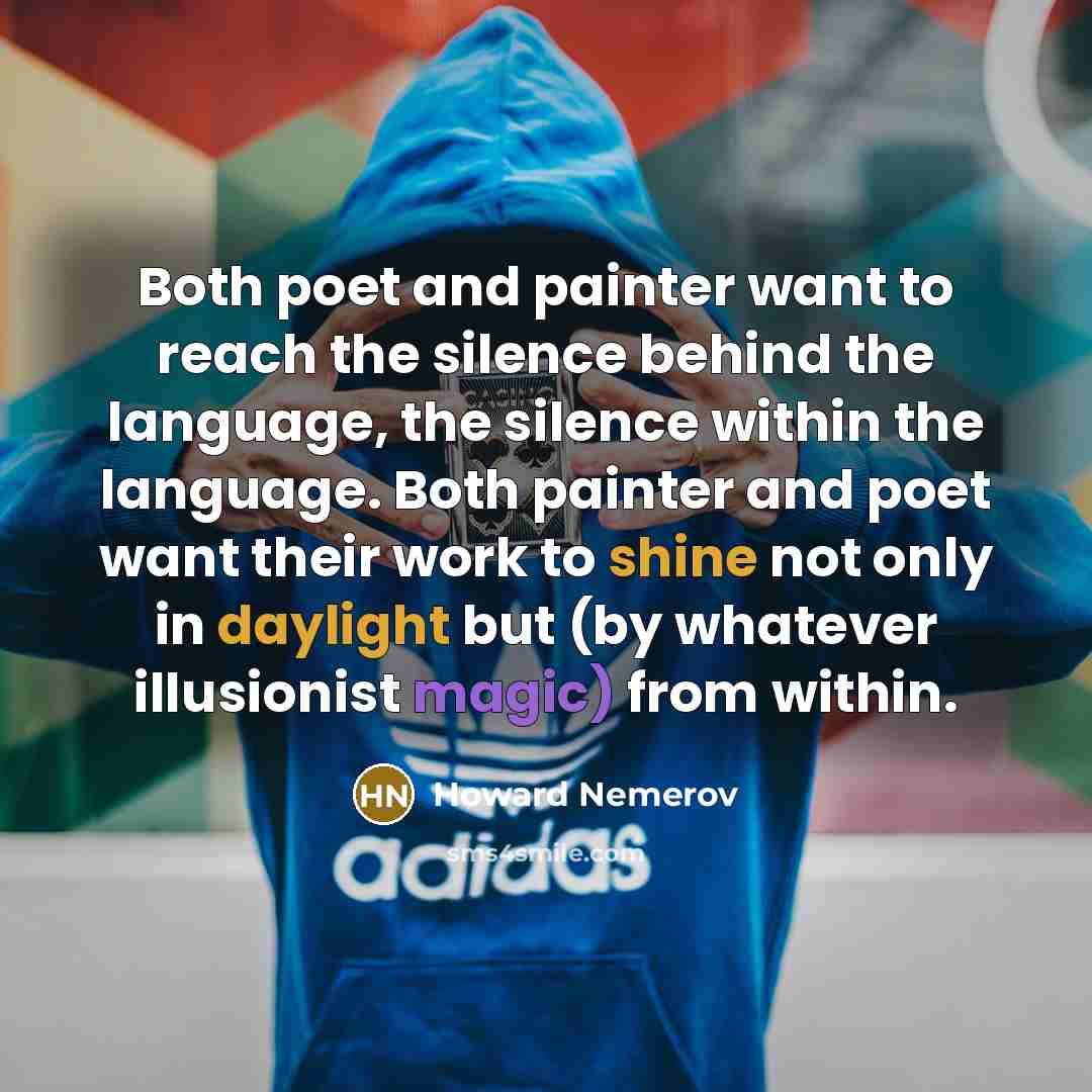 “Both poet and painter want to reach the silence behind the language, the silence within the language. Both painter and poet want their work to shine not only in daylight but (by whatever illusionist magic) from within.” quote by Howard Nemerov