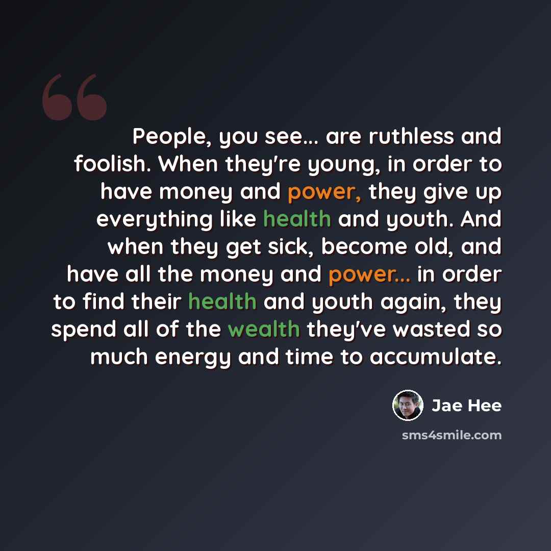 “People, you see... are ruthless and foolish. When they're young, in order to have money and power, they give up everything like health and youth. And when they get sick, become old, and have all the money and power... in order to find their health and youth again, they spend all of the wealth…” quote by Jae Hee
