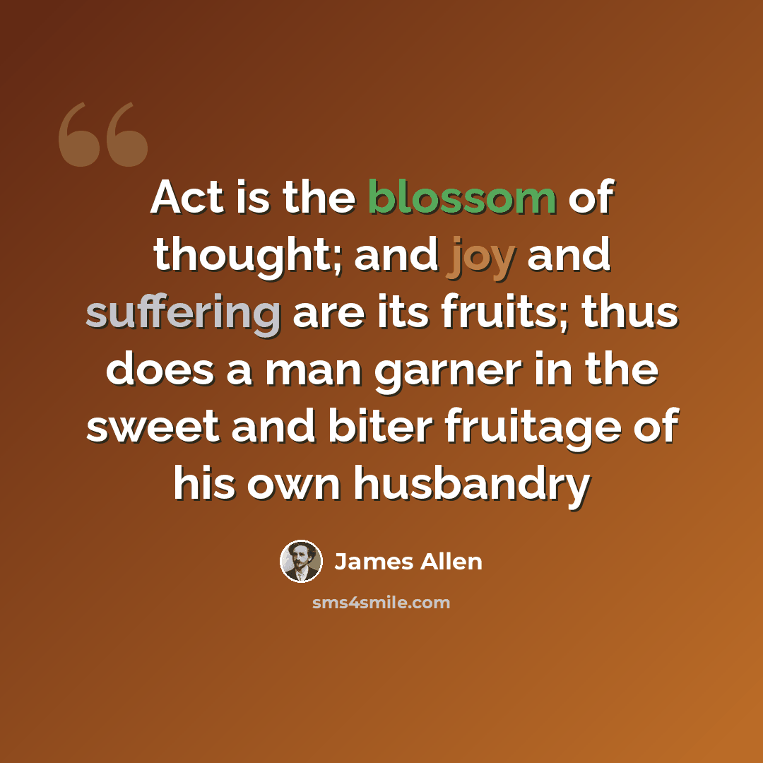 “Act is the blossom of thought; and joy and suffering are its fruits; thus does a man garner in the sweet and biter fruitage of his own husbandry” quote by James Allen