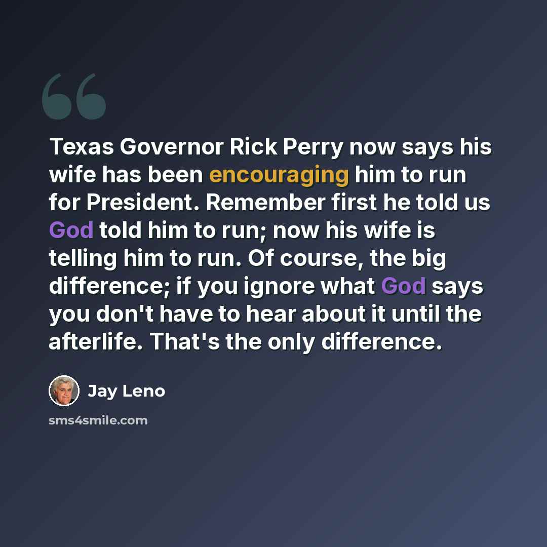“Texas Governor Rick Perry now says his wife has been encouraging him to run for President. Remember first he told us God told him to run; now his wife is telling him to run. Of course, the big difference; if you ignore what God says you don't have to hear about it until the afterlife. That's the…” quote by Jay Leno