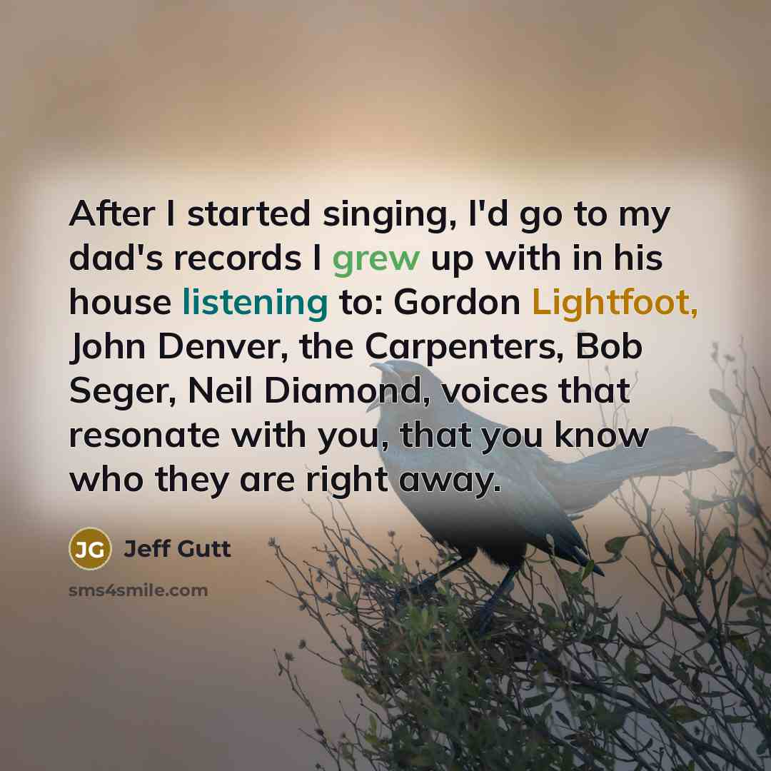 “After I started singing, I'd go to my dad's records I grew up with in his house listening to: Gordon Lightfoot, John Denver, the Carpenters, Bob Seger, Neil Diamond, voices that resonate with you, that you know who they are right away.” quote by Jeff Gutt
