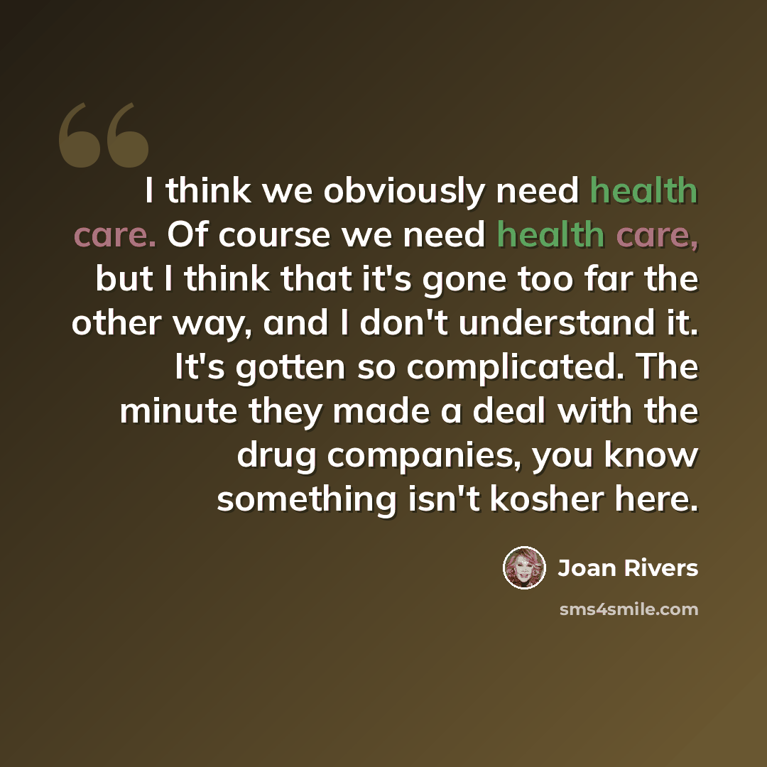 “I think we obviously need health care. Of course we need health care, but I think that it's gone too far the other way, and I don't understand it. It's gotten so complicated. The minute they made a deal with the drug companies, you know something isn't kosher here.” quote by Joan Rivers