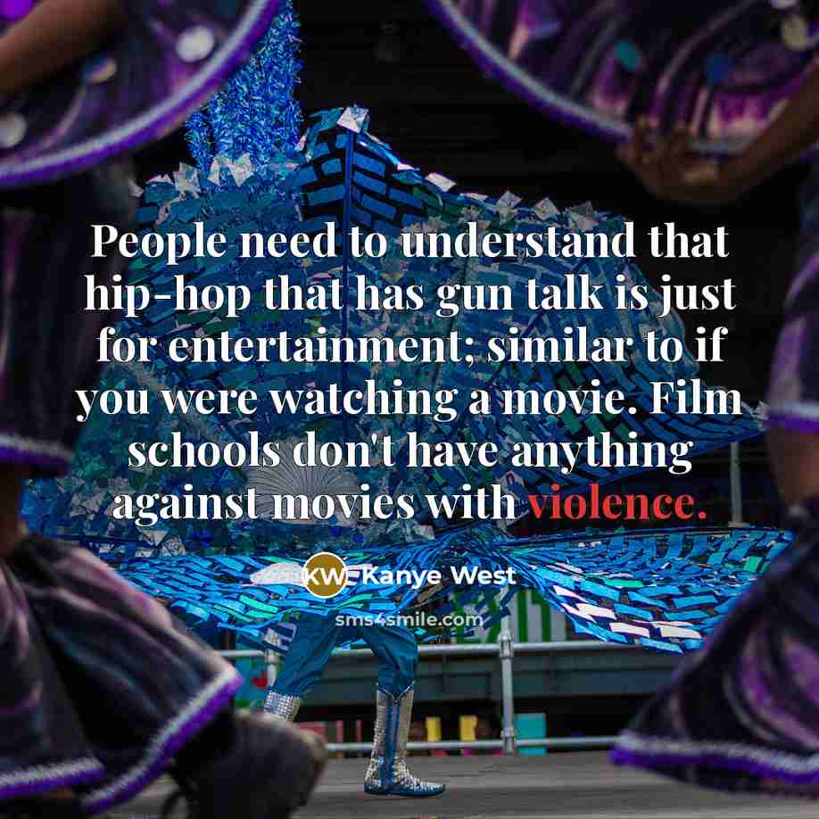 “People need to understand that hip-hop that has gun talk is just for entertainment; similar to if you were watching a movie. Film schools don't have anything against movies with violence.” quote by Kanye West
