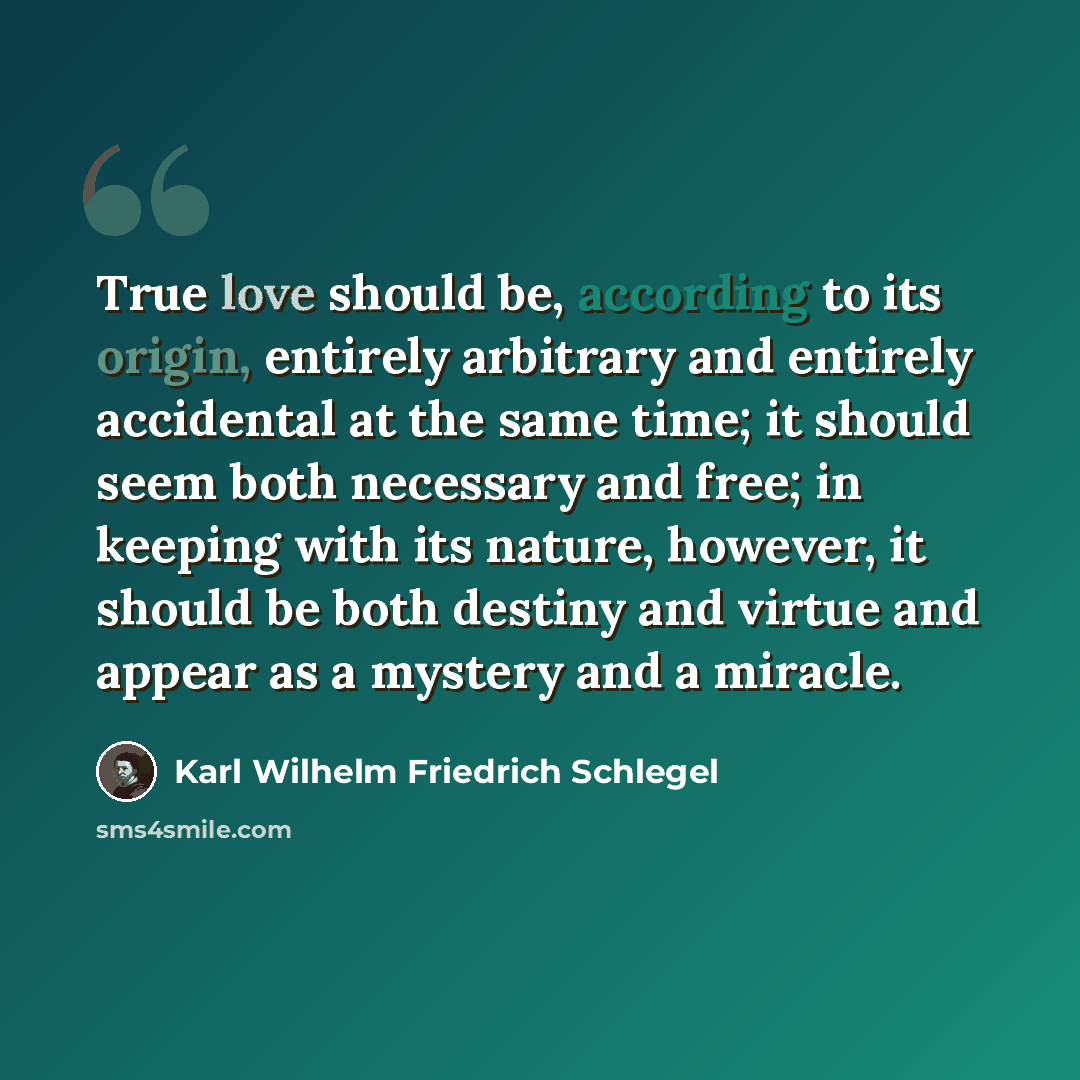 “True love should be, according to its origin, entirely arbitrary and entirely accidental at the same time; it should seem both necessary and free; in keeping with its nature, however, it should be both destiny and virtue and appear as a mystery and a miracle.” quote by Karl Wilhelm Friedrich Schlegel