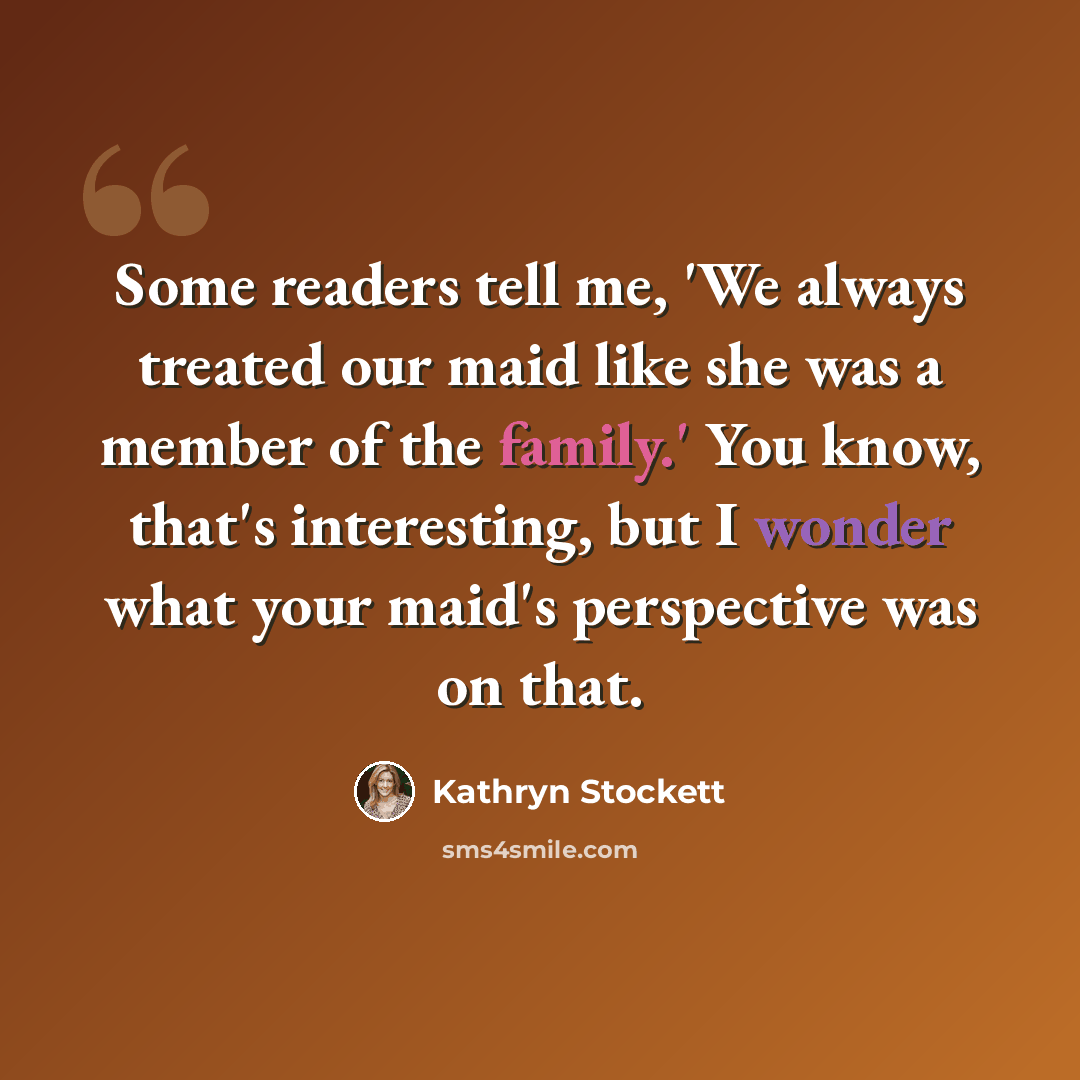 “Some readers tell me, 'We always treated our maid like she was a member of the family.' You know, that's interesting, but I wonder what your maid's perspective was on that.” quote by Kathryn Stockett