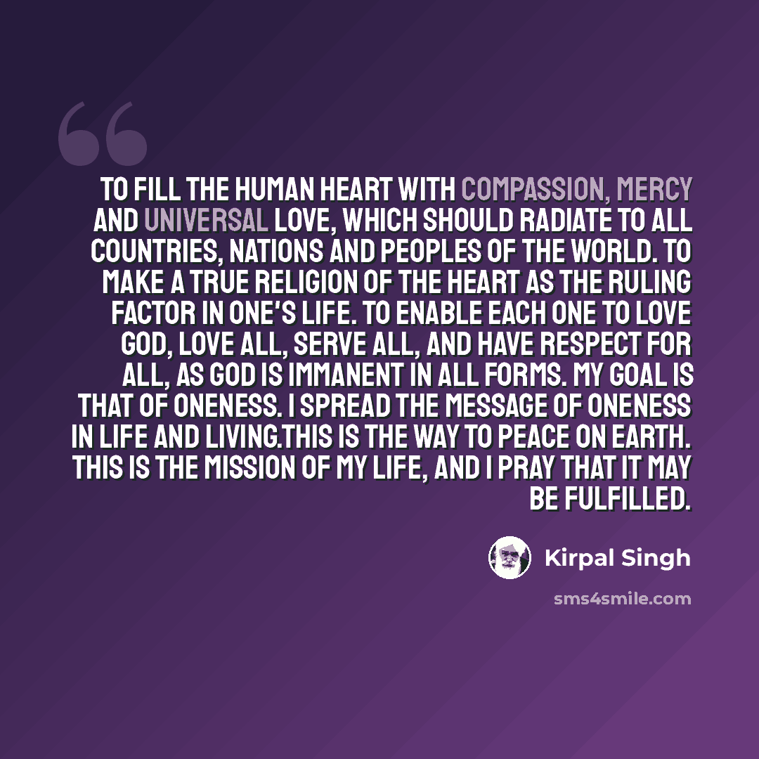 “To fill the human heart with compassion, mercy and universal love, which should radiate to all countries, nations and peoples of the world. To make a true religion of the heart as the ruling factor in one's life. To enable each one to love God, love all, serve all, and have respect for all, as God…” quote by Kirpal Singh