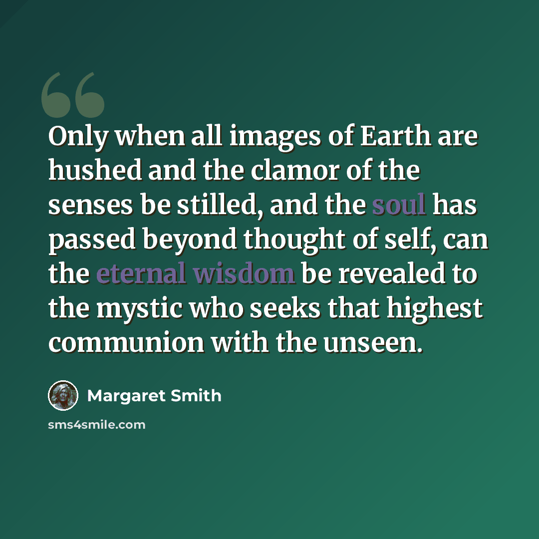 “Only when all images of Earth are hushed and the clamor of the senses be stilled, and the soul has passed beyond thought of self, can the eternal wisdom be revealed to the mystic who seeks that highest communion with the unseen.” quote by Margaret Smith