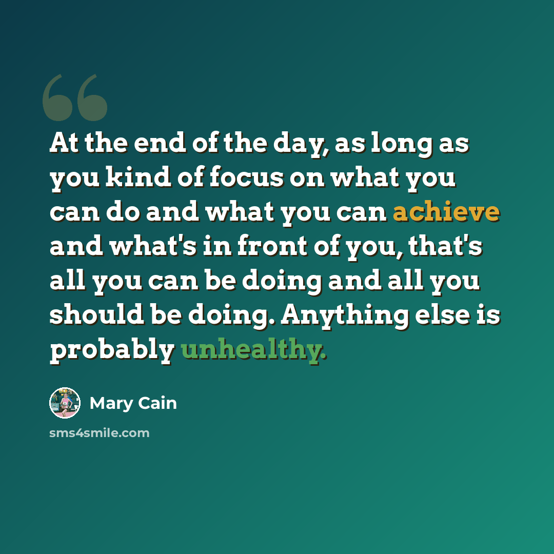 “At the end of the day, as long as you kind of focus on what you can do and what you can achieve and what's in front of you, that's all you can be doing and all you should be doing. Anything else is probably unhealthy.” quote by Mary Cain