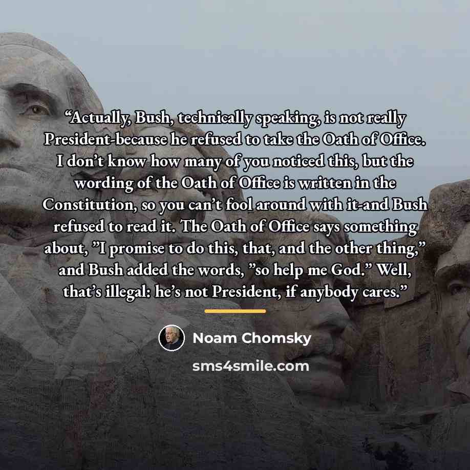 “Actually, Bush, technically speaking, is not really President-because he refused to take the Oath of Office. I don’t know how many of you noticed this, but the wording of the Oath of Office is written in the Constitution, so you can’t fool around with it-and Bush refused to read it. The Oath of…” quote by Noam Chomsky
