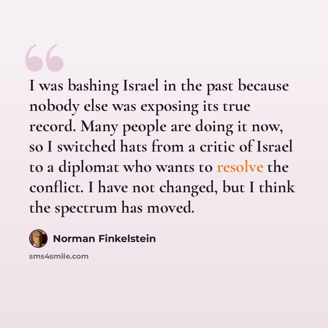“I was bashing Israel in the past because nobody else was exposing its true record. Many people are doing it now, so I switched hats from a critic of Israel to a diplomat who wants to resolve the conflict. I have not changed, but I think the spectrum has moved.” quote by Norman Finkelstein