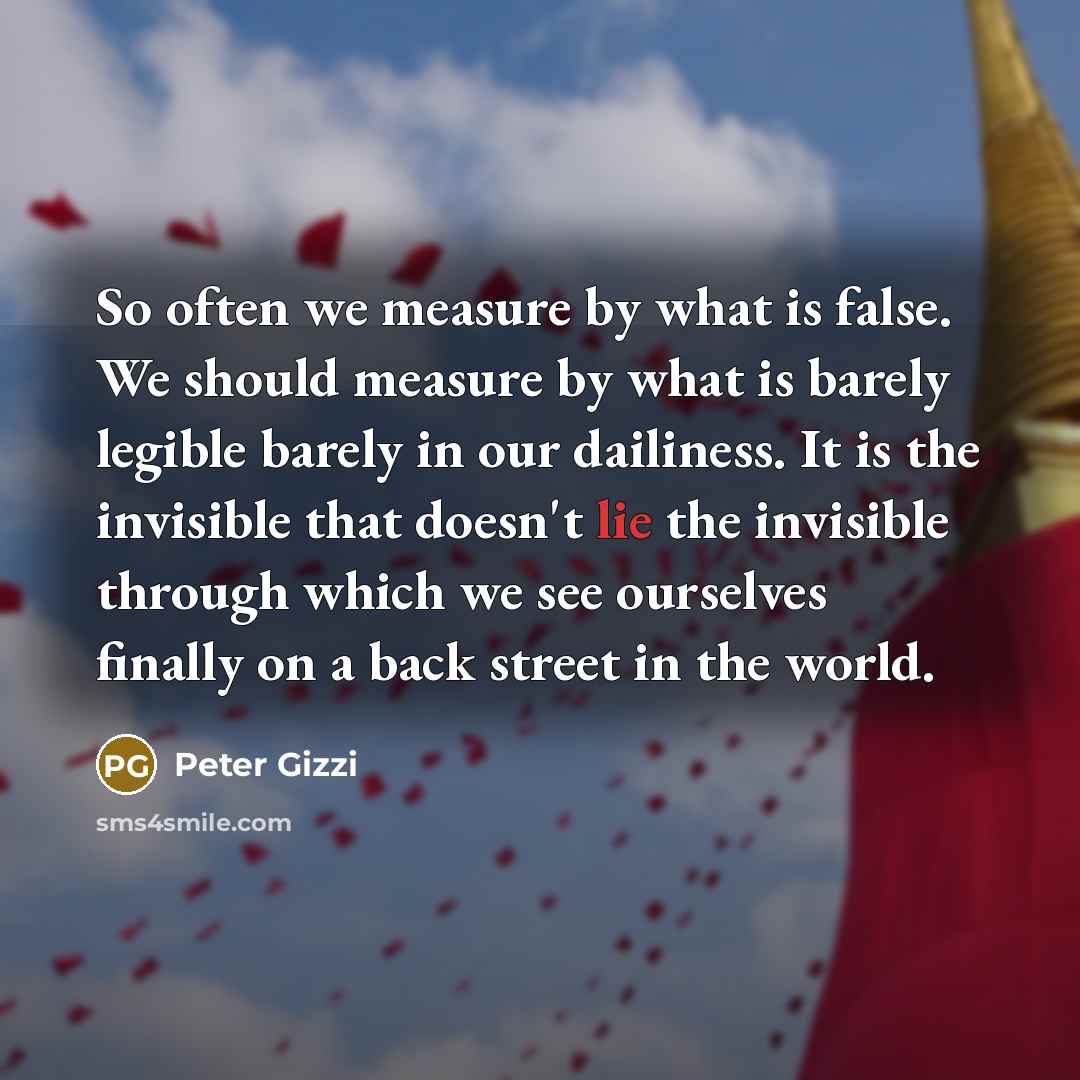 “So often we measure by what is false. We should measure by what is barely legible barely in our dailiness. It is the invisible that doesn't lie the invisible through which we see ourselves finally on a back street in the world.” quote by Peter Gizzi