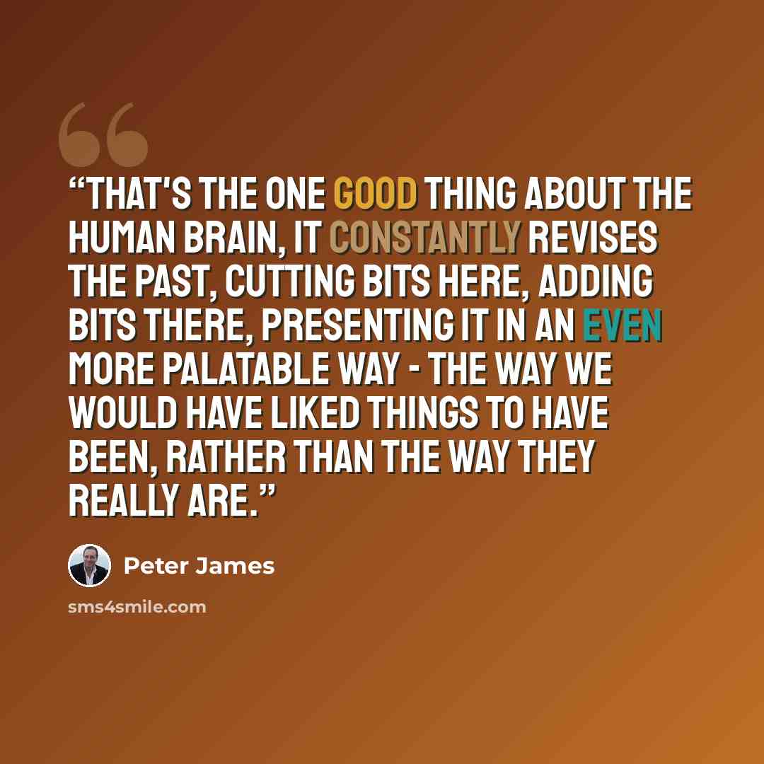 “That's the one good thing about the human brain, it constantly revises the past, cutting bits here, adding bits there, presenting it in an even more palatable way - the way we would have liked things to have been, rather than the way they really are.” quote by Peter James