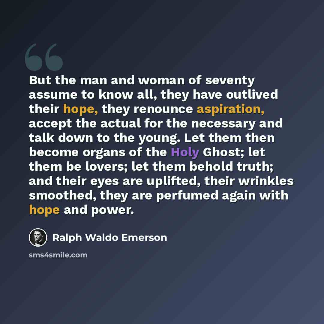 “But the man and woman of seventy assume to know all, they have outlived their hope, they renounce aspiration, accept the actual for the necessary and talk down to the young. Let them then become organs of the Holy Ghost; let them be lovers; let them behold truth; and their eyes are uplifted, their…” quote by Ralph Waldo Emerson