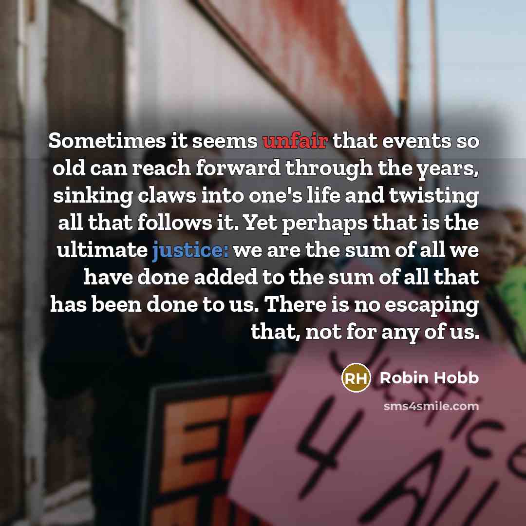 “Sometimes it seems unfair that events so old can reach forward through the years, sinking claws into one's life and twisting all that follows it. Yet perhaps that is the ultimate justice: we are the sum of all we have done added to the sum of all that has been done to us. There is no escaping…” quote by Robin Hobb