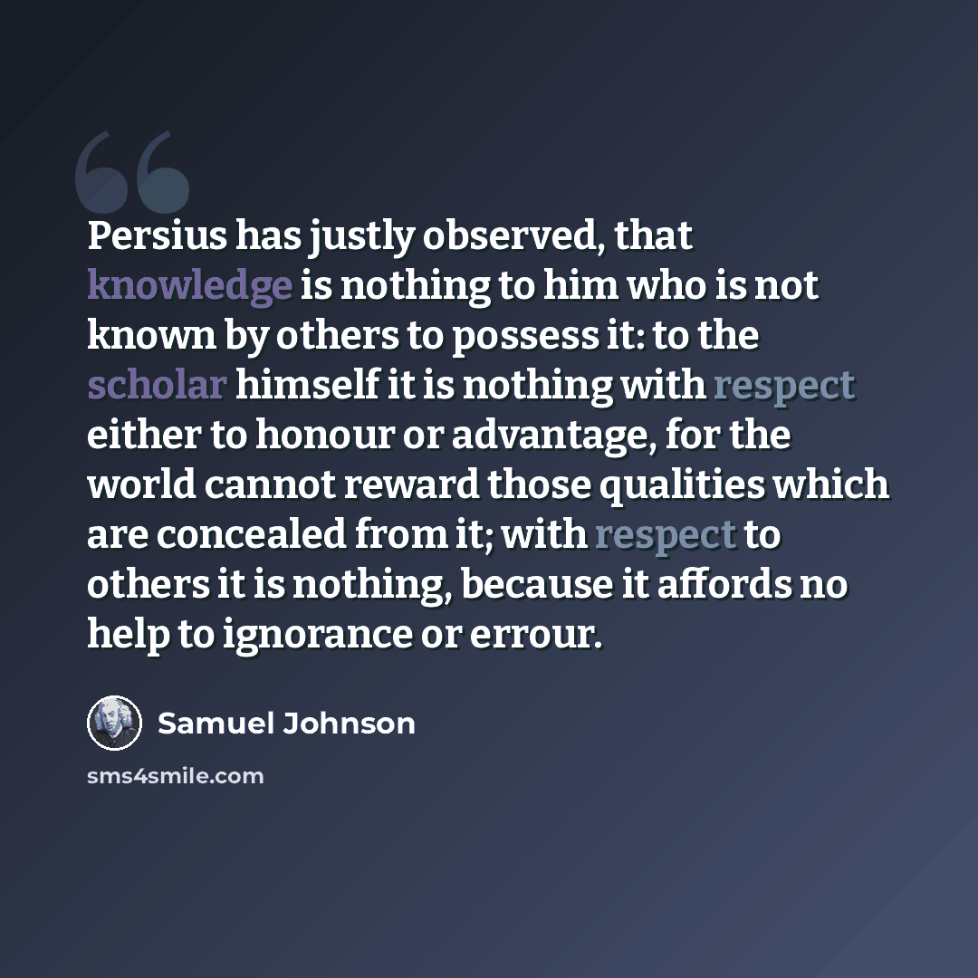 “Persius has justly observed, that knowledge is nothing to him who is not known by others to possess it: to the scholar himself it is nothing with respect either to honour or advantage, for the world cannot reward those qualities which are concealed from it; with respect to others it is nothing…” quote by Samuel Johnson