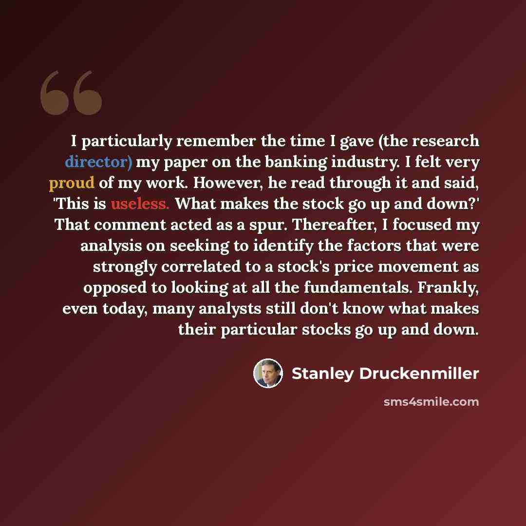 “I particularly remember the time I gave (the research director) my paper on the banking industry. I felt very proud of my work. However, he read through it and said, 'This is useless. What makes the stock go up and down?' That comment acted as a spur. Thereafter, I focused my analysis on seeking…” quote by Stanley Druckenmiller