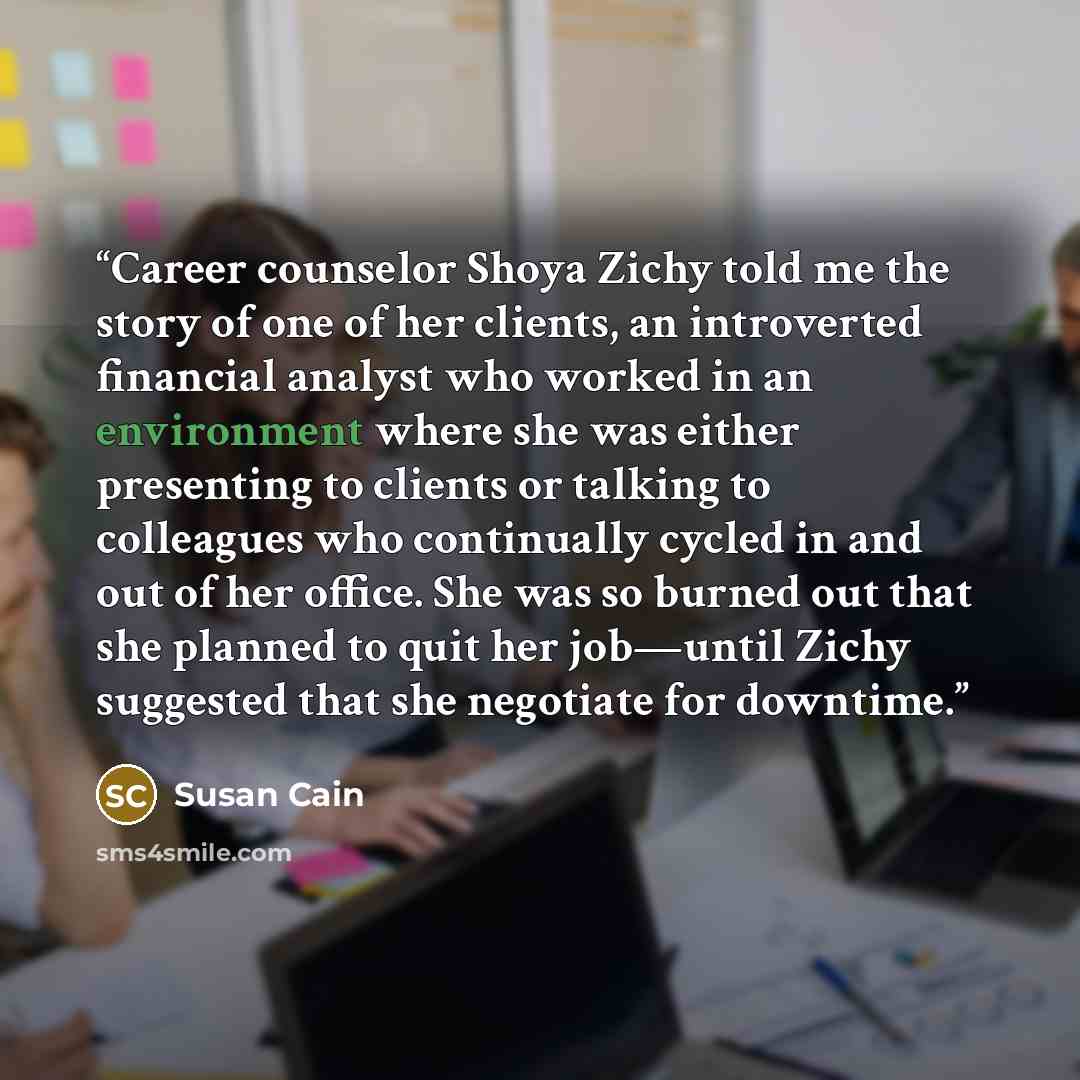 “Career counselor Shoya Zichy told me the story of one of her clients, an introverted financial analyst who worked in an environment where she was either presenting to clients or talking to colleagues who continually cycled in and out of her office. She was so burned out that she planned to quit…” quote by Susan Cain