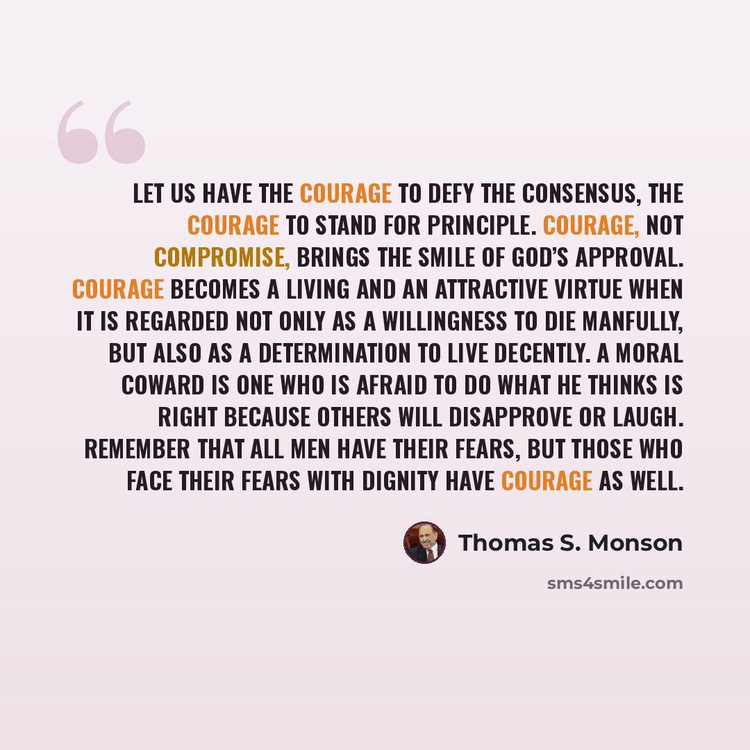 “Let us have the courage to defy the consensus, the courage to stand for principle. Courage, not compromise, brings the smile of God’s approval. Courage becomes a living and an attractive virtue when it is regarded not only as a willingness to die manfully, but also as a determination to live…” quote by Thomas S. Monson